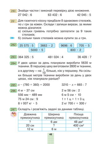 48
280 Знайди частки і виконай перевірку дією множення.
27 042 : 6 63 432 : 6 42 045 : 5
281 Для газетного кіоску придбали 8 однакових стелажів,
по с грн за кожен. Склади і запиши вирази, за якими
можна дізнатися:
а) скільки гривень потрібно заплатити за 9 таких
стелажів;
б) скільки таких стелажів можна купити за а грн.
282 25 575 : 5 3663 • 2
5000 • 5
9696 : 6 705 • 5
800 • 2
283 364 325 : 5 481 024 : 4 36 428 : 7
284 У двох цехах за день планували виробити 5630 м
тканини. В першому цеху виготовили 2800 м тканини,
а в другому — на 1
10
більше, ніж у першому. На скіль-
ки більше метрів тканини виробили за день у двох
цехах, ніж планували раніше?
285 x – (780 + 360) = 2000 3210 – x = 665 : 7
286 4 м – 37 см 2 м 56 см : 2
556 мм – 489 мм 6 м 5 см • 10
75 м 24 см : 9 1 т 1 ц + 1 т 3 ц
8 т 007 кг • 5 2 кг 700 г + 300 г
287 Складіть і розв’яжіть задачі за даними таблиці.
Довжина
прямокутника
Ширина
прямокутника
Площа
прямокутника
? 6 дм 48 дм2
20 см ? 400 см2
12 м 6 м ?
 