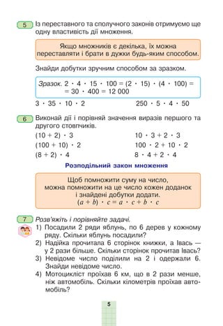 5
5 Із переставного та сполучного законів отримуємо ще
одну властивість дії множення.
Якщо множників є декілька, їх можна
переставляти і брати в дужки будь-яким способом.
Знайди добутки зручним способом за зразком.
Зразок. 2 • 4 • 15 • 100 = (2 • 15) • (4 • 100) =
= 30 • 400 = 12 000
3 • 35 • 10 • 2 250 • 5 • 4 • 50
6 Виконай дії і порівняй значення виразів першого та
другого стовпчиків.
(10 + 2) • 3 10 • 3 + 2 • 3
(100 + 10) • 2 100 • 2 + 10 • 2
(8 + 2) • 4 8 • 4 + 2 • 4
Розподільний закон множення
Щоб помножити суму на число,
можна помножити на це число кожен доданок
і знайдені добутки додати.
(a + b) • c = a • с + b • с
7 Розв’яжіть і порівняйте задачі.
1) Посадили 2 ряди яблунь, по 6 дерев у кожному
ряду. Скільки яблунь посадили?
2) Надійка прочитала 6 сторінок книжки, а Івась —
у 2 рази більше. Скільки сторінок прочитав Івась?
3) Невідоме число поділили на 2 і одержали 6.
Знайди невідоме число.
4) Мотоцикліст проїхав 6 км, що в 2 рази менше,
ніж автомобіль. Скільки кілометрів проїхав авто-
мобіль?
 