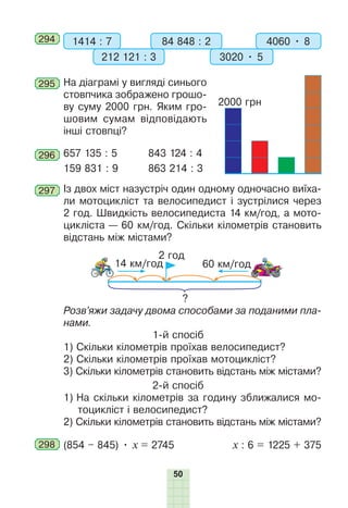 50
294 1414 : 7 84 848 : 2
212 121 : 3 3020 • 5
4060 • 8
295 На діаграмі у вигляді синього
стовпчика зображено грошо-
ву суму 2000 грн. Яким гро-
шовим сумам відповідають
інші стовпці?
296 657 135 : 5 843 124 : 4
159 831 : 9 863 214 : 3
297 Із двох міст назустріч один одному одночасно виїха-
ли мотоцикліст та велосипедист і зустрілися через
2 год. Швидкість велосипедиста 14 км/год, а мото-
цикліста — 60 км/год. Скільки кілометрів становить
відстань між містами?
2 год
14 км/год 60 км/год
?
Розв’яжи задачу двома способами за поданими пла-
нами.
1-й спосіб
1) Скільки кілометрів проїхав велосипедист?
2) Скільки кілометрів проїхав мотоцикліст?
3) Скільки кілометрів становить відстань між містами?
2-й спосіб
1) На скільки кілометрів за годину зближалися мо-
тоцикліст і велосипедист?
2) Скільки кілометрів становить відстань між містами?
298 (854 – 845) • х = 2745 х : 6 = 1225 + 375
2000 грн
 