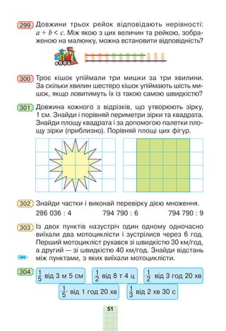 51
299 Довжини трьох рейок відповідають нерівності:
a + b < c. Між якою з цих величин та рейкою, зобра-
женою на малюнку, можна встановити відповідність?
300 Троє кішок упіймали три мишки за три хвилини.
За скільки хвилин шестеро кішок упіймають шість ми-
шок, якщо ловитимуть їх із такою самою швидкістю?
301 Довжина кожного з відрізків, що утворюють зірку,
1 см. Знайди і порівняй периметри зірки та квадрата.
Знайди площу квадрата і за допомогою палетки пло-
щу зірки (приблизно). Порівняй площі цих фігур.
302 Знайди частки і виконай перевірку дією множення.
286 036 : 4 794 790 : 6 794 790 : 9
303 Із двох пунктів назустріч один одному одночасно
виїхали два мотоциклісти і зустрілися через 6 год.
Перший мотоцикліст рухався зі швидкістю 30 км/год,
а другий — зі швидкістю 40 км/год. Знайди відстань
між пунктами, з яких виїхали мотоциклісти.
304 1
5 від 3 м 5 см
1
5 від 1 год 20 хв
1
2 від 8 т 4 ц
1
3 від 2 хв 30 с
1
2 від 3 год 20 хв
 