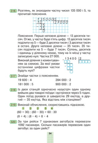54
316 Розглянь, як знаходили частку чисел 135 000 і 5, та
прочитай пояснення.
1350005
-10 27000
-35
35
0
Пояснення. Перше неповне ділене — 13 десятків ти-
сяч. Отже, у частці буде п’ять цифр. 13 десятків тисяч
поділити на 5 — буде 2 десятки тисяч і 3 десятки тисяч
в остачі. Друге неповне ділене — 35 тисяч. 35 ти-
сяч поділити на 5 — буде 7 тисяч. Сотень, десятків
і одиниць у діленому немає, тому на їх місці у частці
записуємо нулі. Частка 27 000.
Виконай ділення з коментуван-
ням за схемою. За якої умови
останніми цифрами частки
будуть нулі?
317 Знайди частки з поясненням.
19 600 : 4 284 000 : 2
181 000 : 5 900 000 : 2
318 Із двох станцій одночасно назустріч один одному
вийшли два товарні поїзди і зустрілися через 5 годин.
Один поїзд рухався зі швидкістю 29 км/год, а дру-
гий — 35 км/год. Яка відстань між станціями?
319 Виконай обчислення, скориставшись підказкою.
(60 + 30) : (60 – 30) + 60 : 30
1 3 2 5 4
(8 + 4) : (8 – 4) + 8 • 4
320 За три рейси 7 однакових автобусів перевезли
1092 пасажири. Скільки пасажирів перевозив один
автобус за один рейс?
2
– 1 3 4 0 0
–
 