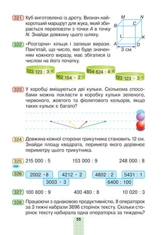 55
321 Куб виготовлено із дроту. Визнач най-
коротший маршрут для жука, який зби-
рається переповзти з точки А в точку
N. Знайди довжину цього шляху.
322 «Розгорни» кільця і запиши вирази.
Пам’ятай, що число, яке буде значен-
ням кожного виразу, має збігатися із
числом на його початку.
123 123 : 3 +
162 154 • 2 –
854 624 : 4 +
123 123 • 3 –
323 У коробці вміщуються дві кульки. Скількома спосо-
бами можна покласти в коробку кульки зеленого,
червоного, жовтого та фіолетового кольорів, якщо
таких кульок є багато?
324 Довжина кожної сторони трикутника становить 12 см.
Знайди площу квадрата, периметр якого дорівнює
периметру цього трикутника.
325 215 000 : 5 153 000 : 9 248 000 : 8
326 2002 •8 4212 • 2
3003 • 3
4802 : 2 5431 : 1
6400 : 100
327 100 800 : 9 400 480 : 8 10 020 : 3
328 Працюючи з однаковою продуктивністю, 8 операторок
за 3 тижні набрали 3696 сторінок тексту. Скільки сто-
рінок тексту набирала одна операторка за тиждень?
3 см
A
L
D
C
N
K
B
M
 