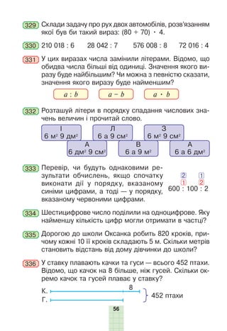 56
329 Склади задачу про рух двох автомобілів, розв’язанням
якої був би такий вираз: (80 + 70) • 4.
330 210 018 : 6 28 042 : 7 576 008 : 8 72 016 : 4
331 У цих виразах числа замінили літерами. Відомо, що
обидва числа більші від одиниці. Значення якого ви-
разу буде найбільшим? Чи можна з певністю сказати,
значення якого виразу буде найменшим?
a : b a – b a • b
332 Розташуй літери в порядку спадання числових зна-
чень величин і прочитай слово.
І
6 м2
9 дм2
Л
6 а 9 см2
А
6 дм2
9 см2
В
6 а 9 м2
А
6 а 6 дм2
З
6 м2
9 см2
333 Перевір, чи будуть однаковими ре-
зультати обчислень, якщо спочатку
виконати дії у порядку, вказаному
синіми цифрами, а тоді — у порядку,
вказаному червоними цифрами.
334 Шестицифрове число поділили на одноцифрове. Яку
найменшу кількість цифр могли отримати в частці?
335 Дорогою до школи Оксанка робить 820 кроків, при-
чому кожні 10 її кроків складають 5 м. Скільки метрів
становить відстань від дому дівчинки до школи?
336 У ставку плавають качки та гуси — всього 452 птахи.
Відомо, що качок на 8 більше, ніж гусей. Скільки ок-
ремо качок та гусей плаває у ставку?
8
452 птахи
Г.
К.
600 : 100 : 2
2
1
2
1
 