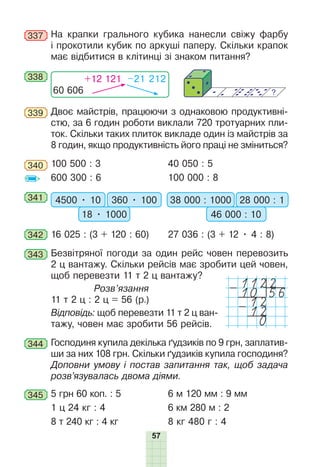 57
337 На крапки грального кубика нанесли свіжу фарбу
і прокотили кубик по аркуші паперу. Скільки крапок
має відбитися в клітинці зі знаком питання?
338
60 606
+12 121 –21 212
339 Двоє майстрів, працюючи з однаковою продуктивні-
стю, за 6 годин роботи виклали 720 тротуарних пли-
ток. Скільки таких плиток викладе один із майстрів за
8 годин, якщо продуктивність його праці не зміниться?
340 100 500 : 3 40 050 : 5
600 300 : 6 100 000 : 8
341 4500 • 10 360 • 100
18 • 1000
38 000 : 1000 28 000 : 1
46 000 : 10
342 16 025 : (3 + 120 : 60) 27 036 : (3 + 12 • 4 : 8)
343 Безвітряної погоди за один рейс човен перевозить
2 ц вантажу. Скільки рейсів має зробити цей човен,
щоб перевезти 11 т 2 ц вантажу?
Розв’язання
11 т 2 ц : 2 ц = 56 (р.)
Відповідь: щоб перевезти 11 т 2 ц ван-
тажу, човен має зробити 56 рейсів.
344 Господиня купила декілька ґудзиків по 9 грн, заплатив-
ши за них 108 грн. Скільки ґудзиків купила господиня?
Доповни умову і постав запитання так, щоб задача
розв’язувалась двома діями.
345 5 грн 60 коп. : 5 6 м 120 мм : 9 мм
1 ц 24 кг : 4 6 км 280 м : 2
8 т 240 кг : 4 кг 8 кг 480 г : 4
1122
-10 56
-12
12
0
 