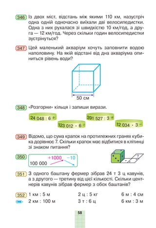 58
346 Із двох міст, відстань між якими 110 км, назустріч
одна одній одночасно виїхали дві велосипедистки.
Одна з них рухалася зі швидкістю 10 км/год, а дру-
га — 12 км/год. Через скільки годин велосипедистки
зустрінуться?
347 Цей маленький акваріум хочуть заповнити водою
наполовину. На якій відстані від дна акваріума опи-
ниться рівень води?
5 ñì
50 см
348 «Розгорни» кільця і запиши вирази.
24 048 : 6 +
123 012 • 6 –
391 527 : 3 +
12 034 • 3 –
349 Відомо, що сума крапок на протилежних гранях куби-
ка дорівнює 7. Скільки крапок має відбитися в клітинці
зі знаком питання?
350
100 000
+1000 –10
351 З одного баштану фермер зібрав 24 т 3 ц кавунів,
а з другого — третину від цієї кількості. Скільки цент-
нерів кавунів зібрав фермер з обох баштанів?
352 1 км : 5 м 2 ц : 5 кг 6 м : 4 см
2 км : 100 м 3 т : 6 ц 6 км : 3 м
 