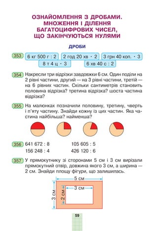 59
ОЗНАЙОМЛЕННЯ З ДРОБАМИ.
МНОЖЕННЯ І ДІЛЕННЯ
БАГАТОЦИФРОВИХ ЧИСЕЛ,
ЩО ЗАКІНЧУЮТЬСЯ НУЛЯМИ
ДРОБИ
353 6 кг 500 г : 2 2 год 20 хв • 2
8 т 4 ц • 3 6 хв 40 с : 2
3 грн 40 коп. • 3
354 Накресли три відрізки завдовжки 6 см. Один поділи на
2 рівні частини, другий — на 3 рівні частини, третій —
на 6 рівних частин. Скільки сантиметрів становить
половина відрізка? третина відрізка? шоста частина
відрізка?
355 На малюнках позначили половину, третину, чверть
і п’яту частину. Знайди кожну із цих частин. Яка ча-
стина найбільша? найменша?
356 641 672 : 8 105 605 : 5
156 248 : 4 426 120 : 6
357 У прямокутнику зі сторонами 5 см і 3 см вирізали
прямокутний отвір, довжина якого 3 см, а ширина —
2 см. Знайди площу фігури, що залишилась.
3
см
5 см
2
см
3 см
 