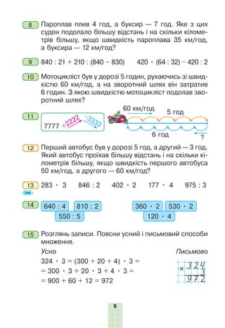 6
8 Пароплав плив 4 год, а буксир — 7 год. Яке з цих
суден подолало більшу відстань і на скільки кіломе-
трів більшу, якщо швидкість пароплава 35 км/год,
а буксира — 12 км/год?
9 840 : 21 + 210 : (840 – 830) 420 • (64 : 32) – 420 : 2
10 Мотоцикліст був у дорозі 5 годин, рухаючись зі швид-
кістю 60 км/год, а на зворотний шлях він затратив
6 годин. З якою швидкістю мотоцикліст подолав зво-
ротний шлях?
11
7777 +2222 –3333
5 год
6 год
60 км/год
?
12 Перший автобус був у дорозі 5 год, а другий — 3 год.
Який автобус проїхав більшу відстань і на скільки кі-
лометрів більшу, якщо швидкість першого автобуса
50 км/год, а другого — 60 км/год?
13 283 • 3 846 : 2 402 • 2 177 • 4 975 : 3
14 640 : 4 810 : 2
550 : 5
360 • 2 530 • 2
120 • 4
15 Розглянь записи. Поясни усний і письмовий способи
множення.
Усно Письмово
324 • 3 = (300 + 20 + 4) • 3 =
324
3
972
= 300 • 3 + 20 • 3 + 4 • 3 =
= 900 + 60 + 12 = 972
 