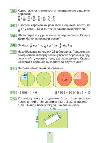 62
366 Користуючись малюнком із попереднього завдання,
порівняй:
2
3
і 1
3
; 2
4
і 3
4
; 2
6
і 4
6
; 3
5
і 2
5
.
367 Кілограм карамельок розклали в однакові пакети по
1
5
кг у кожен. Скільки таких пакетів використали?
368 Шість літрів соку розлили у півлітрові банки. Скільки
таких банок наповнили соком?
369 Знайди: 1
2
від 1 т; 1
3
від 1 хв; 1
4
від 1 ц.
370 На хлібозавод привезли 28 ц борошна. Першого дня
використали четверту частину всього борошна, а дру-
гого — п’яту частину того, що залишилося. Скільки
кілограмів борошна використали другого дня?
371 Виконай обчислення за схемами.
40
кг 16
грн
?
?
372 45 016 : 4 • 6 (87 065 – 80 045) : 2 • 10
373 У прямокутнику зі сторонами 5 см і 3 см вирізали
прямокутний отвір, довжина якого 3 см, а ширина —
1 см. Знайди площу фігури, що залишилась.
3
см
5 см
1
с
м
3 см
 