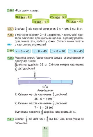 65
386 «Розгорни» кільця.
124 864 : 4 +
10 203 • 9 –
254 035 : 5 +
241 208 • 4 –
387 Знайди 1
5
від кожної величини: 2 т; 4 см; 3 км; 5 кг.
388 У магазин завезли 2 т 8 ц картоплі. Чверть усієї кар-
топлі закупили для шкільної їдальні, а решту розфа-
сували в пакети, по 5 кг у кожен. Скільки таких пакетів
з картоплею отримали?
389 х + 8 = 40 х : 8 = 40 х • 8 = 40 х – 8 = 40
390 Розглянь схему і розв’язання задачі на знаходження
дробу від числа.
Довжина доріжки 35 м. Скільки метрів становить
3
5
цієї доріжки?
35 м
?
3
5
Розв’язання
1) Скільки метрів становить 1
5
доріжки?
35 : 5 = 7 (м)
2) Скільки метрів становить 3
5
доріжки?
7 • 3 = 21 (м)
Відповідь: довжина 3
5
доріжки становить 21 м.
391 Знайди 2
3
від 369 123 і 4
5
від 567 085, виконуючи дії
письмово.
 