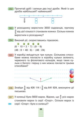 66
392 Прочитай дріб і запиши два інші дроби. Який із цих
дробів найбільший? найменший?
2
9
393 У розсаднику виростили 3650 саджанців, причому
3
5
від цієї кількості становили ялинки. Скільки ялинок
виростили в розсаднику?
394 Виконай дії, скориставшись підказкою.
(6 • 10 + 3 • 7) : (9 • 9)
1 2
3 5 4
(48 : 8 + 48 : 6) • (48 : 24)
395 У коробці вміщується три кульки. Скількома спосо-
бами можна покласти в коробку кульки зеленого,
червоного та фіолетового кольорів, якщо таких ку-
льок є багато і першу з них можна покласти трьома
способами?
396 Знайди 5
6
від 426 114 і 3
8
від 641 624, виконуючи дії
письмово.
397 У колекції було 5600 марок. Відомо, що 4
7
усіх марок
становили марки із серії «Спорт». Скільки марок із
серії «Спорт» було в колекції?
 