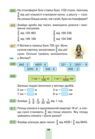 68
405 На птахофермі біля ставка було 1152 птахи, причому
5
6
від цієї кількості становили качки, а решту — гуси.
На скільки більше качок, ніж гусей, було на птахофермі?
406 Знайди дроби від чисел, виконуючи ділення і мно-
ження письмово.
2
5
від 150 465 2
9
від 169 236
5
6
від 140 166 2
3
від 104 046
407 У Фатіми в гаманці було 725 грн. Вона
купила картину, витративши 3
5
від цієї
суми. Скільки гривень залишилось
у Фатіми?
408 840 : 2 4800 : 6
3200 : 8 540 : 6
321 • 3 5001 • 9
408 • 2
409
1 см = 100
1
м 1 м = 1000
1
км
Запиши подані величини у вигляді дробів.
2 см = м 3 м = км
7 см = м 6 м = км
410 Знайди 1
3
, 5
6
, 2
12
, 3
20
, 1
60
від 1 год.
411 Площа кімнати в однокімнатній квартирі 18 м2
, а пло-
ща кухні становить 4
9
від площі кімнати. Яку площу
займають кімната і кухня разом?
412 Знайди різницю двох чисел: 2
3
від 4326 і 2
5
від 6845.
 