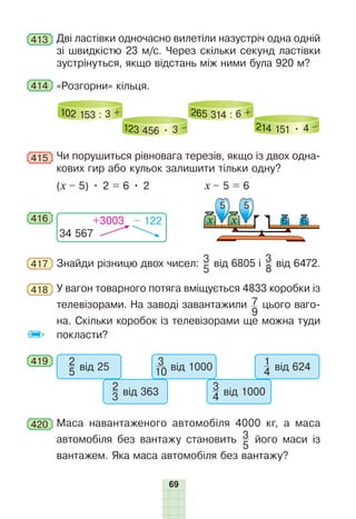 69
413 Дві ластівки одночасно вилетіли назустріч одна одній
зі швидкістю 23 м/с. Через скільки секунд ластівки
зустрінуться, якщо відстань між ними була 920 м?
414 «Розгорни» кільця.
102 153 : 3 +
123 456 • 3 –
265 314 : 6 +
214 151 • 4 –
415 Чи порушиться рівновага терезів, якщо із двох одна-
кових гир або кульок залишити тільки одну?
(x – 5) • 2 = 6 • 2 x – 5 = 6
416
34 567
+3003 – 122
5 5
х х 6 6
417 Знайди різницю двох чисел: 3
5
від 6805 і 3
8
від 6472.
418 У вагон товарного потяга вміщується 4833 коробки із
телевізорами. На заводі завантажили 7
9
цього ваго-
на. Скільки коробок із телевізорами ще можна туди
покласти?
419 2
5 від 25
2
3 від 363
3
10 від 1000
3
4 від 1000
1
4 від 624
420 Маса навантаженого автомобіля 4000 кг, а маса
автомобіля без вантажу становить 3
5
його маси із
вантажем. Яка маса автомобіля без вантажу?
 