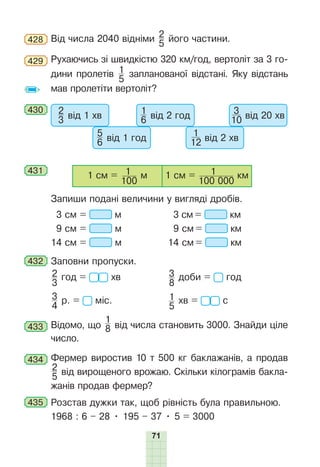 71
428 Від числа 2040 відніми 2
5
його частини.
429 Рухаючись зі швидкістю 320 км/год, вертоліт за 3 го-
дини пролетів 1
5
запланованої відстані. Яку відстань
мав пролетіти вертоліт?
430 2
3 від 1 хв
5
6 від 1 год
1
6 від 2 год
1
12 від 2 хв
3
10 від 20 хв
431
1 см =
100
1 м 1 см =
100 000
1 км
Запиши подані величини у вигляді дробів.
3 см = м 3 см = км
9 см = м 9 см = км
14 см = м 14 см = км
432 Заповни пропуски.
2
3
год = хв 3
8
доби = год
3
4
р. = міс. 1
5
хв = с
433 Відомо, що
1
8 від числа становить 3000. Знайди ціле
число.
434 Фермер виростив 10 т 500 кг баклажанів, а продав
2
5
від вирощеного врожаю. Скільки кілограмів бакла-
жанів продав фермер?
435 Розстав дужки так, щоб рівність була правильною.
1968 : 6 – 28 • 195 – 37 • 5 = 3000
 