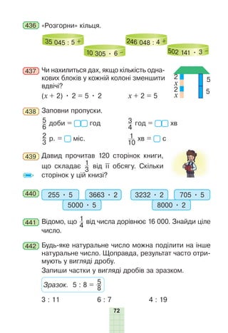 72
436 «Розгорни» кільця.
35 045 : 5 +
10 305 • 6 –
246 048 : 4 +
502 141 • 3 –
437 Чи нахилиться дах, якщо кількість одна-
кових блоків у кожній колоні зменшити
вдвічі?
(х + 2) • 2 = 5 • 2 х + 2 = 5
438 Заповни пропуски.
5
6
доби = год 3
4
год = хв
2
3
р. = міс. 1
10
хв = с
439 Давид прочитав 120 сторінок книги,
що складає 1
3
від її обсягу. Скільки
сторінок у цій книзі?
440 255 • 5 3663 • 2
5000 • 5
3232 • 2 705 • 5
8000 • 2
441 Відомо, що 1
4
від числа дорівнює 16 000. Знайди ціле
число.
442 Будь-яке натуральне число можна поділити на інше
натуральне число. Щоправда, результат часто отри-
мують у вигляді дробу.
Запиши частки у вигляді дробів за зразком.
Зразок. 5 : 8 = 8
5
3 : 11 6 : 7 4 : 19
2
2
5
5
x
x
 