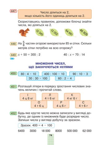 74
447
Число ділиться на 2,
якщо кількість його одиниць ділиться на 2.
Скориставшись правилом, допоможи білочці знайти
числа, які діляться на 2.
12
345
13
352
94
681
46
826
448 На 5
8
частин огорожі використали 85 м сітки. Скільки
метрів сітки потрібно на всю огорожу?
449 х + 50 = 300 : 2 40 : х = 70 : 14
МНОЖЕННЯ ЧИСЕЛ,
ЩО ЗАКІНЧУЮТЬСЯ НУЛЯМИ
450 80 : 4 • 10 400 : 100 • 10
30 : 30 • 100 60 : 2 • 4
90 : 10 • 3
451 Розташуй літери в порядку зростання числових зна-
чень величин і прочитай слово.
І
4 ц 6 кг
Л
4 т 6 кг
О
4 т 6 ц
Р
4 ц 6 г
С
4 т 6 г
К
4 кг 6 г
452 Будь-яке кругле число можна записати у вигляді до-
бутку, де одним із множників буде розрядне число.
Запиши числа у вигляді добутку за зразком.
Зразок. 400 = 4 • 100
6400 3000 18 000 8000 500 000 62 000
 