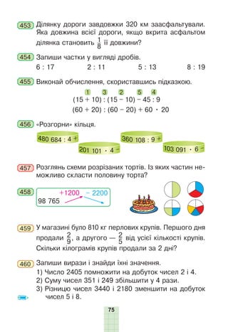 75
453 Ділянку дороги завдовжки 320 км заасфальтували.
Яка довжина всієї дороги, якщо вкрита асфальтом
ділянка становить 1
8
її довжини?
454 Запиши частки у вигляді дробів.
6 : 17 2 : 11 5 : 13 8 : 19
455 Виконай обчислення, скориставшись підказкою.
(15 + 10) : (15 – 10) – 45 : 9
(60 + 20) : (60 – 20) + 60 • 20
1 2
3 4
5
456 «Розгорни» кільця.
480 684 : 4 +
201 101 • 4 –
360 108 : 9 +
103 091 • 6 –
457 Розглянь схеми розрізаних тортів. Із яких частин не-
можливо скласти половину торта?
458
98 765
+1200 – 2200
459 У магазині було 810 кг перлових крупів. Першого дня
продали 2
9
, а другого — 2
5
від усієї кількості крупів.
Скільки кілограмів крупів продали за 2 дні?
460 Запиши вирази і знайди їхні значення.
1) Число 2405 помножити на добуток чисел 2 і 4.
2) Суму чисел 351 і 249 збільшити у 4 рази.
3) Різницю чисел 3440 і 2180 зменшити на добуток
чисел 5 і 8.
 