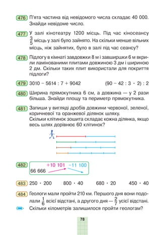 78
476 П’ята частина від невідомого числа складає 40 000.
Знайди невідоме число.
477 У залі кінотеатру 1200 місць. Під час кіносеансу
3
5
місць у залі було зайнято. На скільки менше вільних
місць, ніж зайнятих, було в залі під час сеансу?
478 Підлогу в кімнаті завдовжки 8 м і завширшки 6 м вкри-
ли ламінованими плитами довжиною 3 дм і шириною
2 дм. Скільки таких плит використали для покриття
підлоги?
479 3010 – 5614 : 7 + 9042 (90 – 42 : 3 • 2) : 2
480 Ширина прямокутника 6 см, а довжина — у 2 рази
більша. Знайди площу та периметр прямокутника.
481 Запиши у вигляді дробів довжини червоної, зеленої,
коричневої та оранжевої ділянок шляху.
Скільки клітинок зошита складає кожна ділянка, якщо
весь шлях дорівнює 60 клітинок?
482
66 666
+10 101 –11 100
483 250 • 200 800 • 40 680 • 20 450 • 40
484 Геологи мали пройти 210 км. Першого дня вони подо-
лали 1
6
всієї відстані, а другого дня — 2
7
усієї відстані.
Скільки кілометрів залишилося пройти геологам?
 