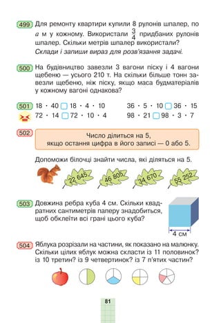 81
499 Для ремонту квартири купили 8 рулонів шпалер, по
a м у кожному. Використали 3
4
придбаних рулонів
шпалер. Скільки метрів шпалер використали?
Склади і запиши вираз для розв’язання задачі.
500 На будівництво завезли 3 вагони піску і 4 вагони
щебеню — усього 210 т. На скільки більше тонн за-
везли щебеню, ніж піску, якщо маса будматеріалів
у кожному вагоні однакова?
501 18 • 40 18 • 4 • 10 36 • 5 • 10 36 • 15
72 • 14 72 • 10 • 4 98 • 21 98 • 3 • 7
502 Число ділиться на 5,
якщо остання цифра в його записі — 0 або 5.
Допоможи білочці знайти числа, які діляться на 5.
22 645
46 805
34 670
55 252
503 Довжина ребра куба 4 см. Скільки квад-
ратних сантиметрів паперу знадобиться,
щоб обклеїти всі грані цього куба?
504 Яблука розрізали на частини, як показано на малюнку.
Скільки цілих яблук можна скласти із 11 половинок?
із 10 третин? із 9 четвертинок? із 7 п’ятих частин?
4 см
 