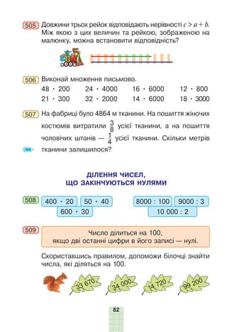 82
505 Довжини трьох рейок відповідають нерівності c > a + b.
Між якою з цих величин та рейкою, зображеною на
малюнку, можна встановити відповідність?
506 Виконай множення письмово.
48 • 200 24 • 4000 16 • 6000 12 • 800
21 • 300 32 • 2000 14 • 6000 18 • 3000
507 На фабриці було 4864 м тканини. На пошиття жіночих
костюмів витратили 3
8
усієї тканини, а на пошиття
чоловічих штанів — 1
4
усієї тканини. Скільки метрів
тканини залишилося?
ДІЛЕННЯ ЧИСЕЛ,
ЩО ЗАКІНЧУЮТЬСЯ НУЛЯМИ
508 400 • 20 50 • 40
600 • 30
8000 : 100 9000 : 3
10 000 : 2
509 Число ділиться на 100,
якщо дві останні цифри в його записі — нулі.
Скориставшись правилом, допоможи білочці знайти
числа, які діляться на 100.
33 670
34 000
14 720
99 200
 