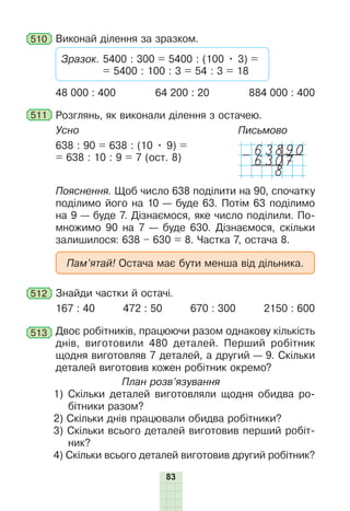 83
510 Виконай ділення за зразком.
Зразок. 5400 : 300 = 5400 : (100 • 3) =
= 5400 : 100 : 3 = 54 : 3 = 18
48 000 : 400 64 200 : 20 884 000 : 400
511 Розглянь, як виконали ділення з остачею.
Усно
638 : 90 = 638 : (10 • 9) =
= 638 : 10 : 9 = 7 (ост. 8)
Письмово
63890
-6307
8
Пояснення. Щоб число 638 поділити на 90, спочатку
поділимо його на 10 — буде 63. Потім 63 поділимо
на 9 — буде 7. Дізнаємося, яке число поділили. По-
множимо 90 на 7 — буде 630. Дізнаємося, скільки
залишилося: 638 – 630 = 8. Частка 7, остача 8.
Пам’ятай! Остача має бути менша від дільника.
512 Знайди частки й остачі.
167 : 40 472 : 50 670 : 300 2150 : 600
513 Двоє робітників, працюючи разом однакову кількість
днів, виготовили 480 деталей. Перший робітник
щодня виготовляв 7 деталей, а другий — 9. Скільки
деталей виготовив кожен робітник окремо?
План розв’язування
1) Скільки деталей виготовляли щодня обидва ро-
бітники разом?
2) Скільки днів працювали обидва робітники?
3) Скільки всього деталей виготовив перший робіт-
ник?
4) Скільки всього деталей виготовив другий робітник?
 