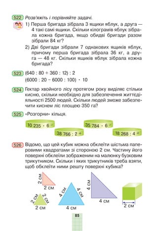 85
522 Розв’яжіть і порівняйте задачі.
1) Перша бригада зібрала 3 ящики яблук, а друга —
4 такі самі ящики. Скільки кілограмів яблук зібра-
ла кожна бригада, якщо обидві бригади разом
зібрали 84 кг?
2) Дві бригади зібрали 7 однакових ящиків яблук,
причому перша бригада зібрала 36 кг, а дру-
га — 48 кг. Скільки ящиків яблук зібрала кожна
бригада?
523 (640 : 80 + 360 : 12) : 2
(6000 : 20 – 6000 : 100) • 10
524 Гектар хвойного лісу протягом року виділяє стільки
кисню, скільки необхідно для забезпечення життєді-
яльності 2500 людей. Скільки людей зможе забезпе-
чити киснем ліс площею 350 га?
525 «Розгорни» кільця.
10 235 • 6 –
38 766 : 2 +
35 784 • 6 –
18 268 : 4 +
526 Відомо, що цей кубик можна обклеїти шістьма папе-
ровими квадратами зі стороною 2 см. Частину його
поверхні обклеїли зображеним на малюнку бузковим
трикутником. Скільки і яких трикутників треба взяти,
щоб обклеїти ними решту поверхні кубика?
2 см
2 см
2
с
м
2
с
м
4
см
4 см
4
с
м
4
с
м
4 см
2
см
2 см
 