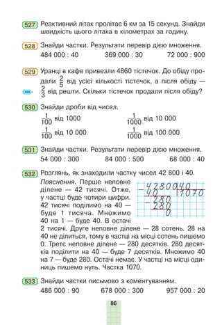 86
527 Реактивний літак пролітає 6 км за 15 секунд. Знайди
швидкість цього літака в кілометрах за годину.
528 Знайди частки. Результати перевір дією множення.
484 000 : 40 369 000 : 30 72 000 : 900
529 Уранці в кафе привезли 4860 тістечок. До обіду про-
дали 2
5
від усієї кількості тістечок, а після обіду —
2
3
від решти. Скільки тістечок продали після обіду?
530 Знайди дроби від чисел.
1
100
від 1000 1
1000
від 10 000
1
100
від 10 000 1
1000
від 100 000
531 Знайди частки. Результати перевір дією множення.
54 000 : 300 84 000 : 500 68 000 : 40
532 Розглянь, як знаходили частку чисел 42 800 і 40.
Пояснення. Перше неповне
ділене — 42 тисячі. Отже,
у частці буде чотири цифри.
42 тисячі поділимо на 40 —
буде 1 тисяча. Множимо
40 на 1 — буде 40. В остачі
2 тисячі. Друге неповне ділене — 28 сотень. 28 на
40 не ділиться, тому в частці на місці сотень пишемо
0. Третє неповне ділене — 280 десятків. 280 десят-
ків поділити на 40 — буде 7 десятків. Множимо 40
на 7 — буде 280. Остачі немає. У частці на місці оди-
ниць пишемо нуль. Частка 1070.
533 Знайди частки письмово з коментуванням.
486 000 : 90 678 000 : 300 957 000 : 20
4280040
-40 1070
280
-280
0
 