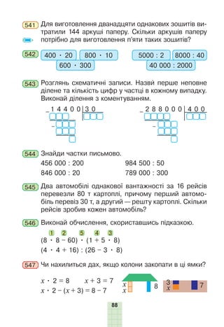 88
541 Для виготовлення дванадцяти однакових зошитів ви-
тратили 144 аркуші паперу. Скільки аркушів паперу
потрібно для виготовлення п’яти таких зошитів?
542 400 • 20 800 • 10
600 • 300
5000 : 2 8000 : 40
40 000 : 2000
543 Розглянь схематичні записи. Назви перше неповне
ділене та кількість цифр у частці в кожному випадку.
Виконай ділення з коментуванням.
3 0
– 1 4 4 0 0
–
4 0 0
– 2 8 8 0 0 0
–
544 Знайди частки письмово.
456 000 : 200 984 500 : 50
846 000 : 20 789 000 : 300
545 Два автомобілі однакової вантажності за 16 рейсів
перевезли 80 т картоплі, причому перший автомо-
біль перевіз 30 т, а другий — решту картоплі. Скільки
рейсів зробив кожен автомобіль?
546 Виконай обчислення, скориставшись підказкою.
(8 • 8 – 60) • (1 + 5 • 8)
1 5
2 3
4
(4 • 4 + 16) : (26 – 3 • 8)
547 Чи нахилиться дах, якщо колони закопати в ці ямки?
х • 2 = 8 х + 3 = 7
х • 2 – (х + 3) = 8 – 7
8
x
x
7
3
x
 