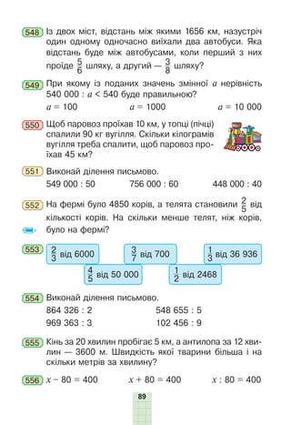 89
548 Із двох міст, відстань між якими 1656 км, назустріч
один одному одночасно виїхали два автобуси. Яка
відстань буде між автобусами, коли перший з них
проїде 5
6
шляху, а другий — 3
8
шляху?
549 При якому із поданих значень змінної а нерівність
540 000 : а < 540 буде правильною?
а = 100 а = 1000 а = 10 000
550 Щоб паровоз проїхав 10 км, у топці (пічці)
спалили 90 кг вугілля. Скільки кілограмів
вугілля треба спалити, щоб паровоз про-
їхав 45 км?
551 Виконай ділення письмово.
549 000 : 50 756 000 : 60 448 000 : 40
552 На фермі було 4850 корів, а телята становили 2
5
від
кількості корів. На скільки менше телят, ніж корів,
було на фермі?
553 2
3 від 6000
4
5 від 50 000
3
7 від 700
1
2 від 2468
1
3 від 36 936
554 Виконай ділення письмово.
864 326 : 2 548 655 : 5
969 363 : 3 102 456 : 9
555 Кінь за 20 хвилин пробігає 5 км, а антилопа за 12 хви-
лин — 3600 м. Швидкість якої тварини більша і на
скільки метрів за хвилину?
556 х – 80 = 400 х + 80 = 400 х : 80 = 400
 