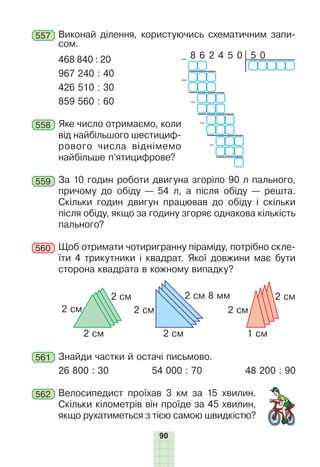 90
557 Виконай ділення, користуючись схематичним запи-
сом.
468 840 : 20 5 0
– 8 6 2 4 5 0
–
–
–
–
967 240 : 40
426 510 : 30
859 560 : 60
558 Яке число отримаємо, коли
від найбільшого шестициф-
рового числа віднімемо
найбільше п’ятицифрове?
559 За 10 годин роботи двигуна згоріло 90 л пального,
причому до обіду — 54 л, а після обіду — решта.
Скільки годин двигун працював до обіду і скільки
після обіду, якщо за годину згоряє однакова кількість
пального?
560 Щоб отримати чотиригранну піраміду, потрібно скле-
їти 4 трикутники і квадрат. Якої довжини має бути
сторона квадрата в кожному випадку?
2 см
2 см 2 см 1 см
2 см 2 см 2 см
2 см 8 мм 2 см
561 Знайди частки й остачі письмово.
26 800 : 30 54 000 : 70 48 200 : 90
562 Велосипедист проїхав 3 км за 15 хвилин.
Скільки кілометрів він проїде за 45 хвилин,
якщо рухатиметься з тією самою швидкістю?
 