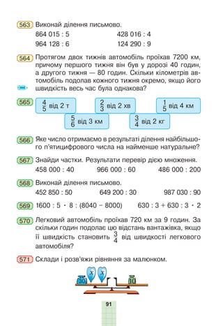 91
563 Виконай ділення письмово.
864 015 : 5 428 016 : 4
964 128 : 6 124 290 : 9
564 Протягом двох тижнів автомобіль проїхав 7200 км,
причому першого тижня він був у дорозі 40 годин,
а другого тижня — 80 годин. Скільки кілометрів ав-
томобіль подолав кожного тижня окремо, якщо його
швидкість весь час була однакова?
565 4
5 від 2 т
5
6 від 3 км
2
3 від 2 хв
3
4 від 2 кг
1
5 від 4 км
566 Яке число отримаємо в результаті ділення найбільшо-
го п’ятицифрового числа на найменше натуральне?
567 Знайди частки. Результати перевір дією множення.
458 000 : 40 966 000 : 60 486 000 : 200
568 Виконай ділення письмово.
452 850 : 50 649 200 : 30 987 030 : 90
569 1600 : 5 • 8 : (8040 – 8000) 630 : 3 + 630 : 3 • 2
570 Легковий автомобіль проїхав 720 км за 9 годин. За
скільки годин подолає цю відстань вантажівка, якщо
її швидкість становить 3
4
від швидкості легкового
автомобіля?
571 Склади і розв’яжи рівняння за малюнком.
х х
10
30
 