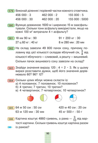 93
579 Виконай ділення і порівняй частки кожного стовпчика.
456 000 : 3 462 000 : 2 155 000 : 5
456 000 : 30 462 000 : 20 155 000 : 5000
580 Вулицю довжиною 1600 м і шириною 15 м заасфаль-
тували. Скільки тонн асфальту використали, якщо на
кожні 100 м2
витрачали 4 т асфальту?
581 18 км 90 м : 90 91 т 200 кг : 30
27 ц 60 кг : 40 кг 8 м 280 мм : 20 мм
582 На склад завезли 49 800 пачок соку, причому по-
ловину від цієї кількості складав яблучний сік, 3
4
від
кількості яблучного — сливовий, а решту — вишневий.
Скільки пачок вишневого соку завезли на склад?
583 Знайди значення виразу 120 : 4 + 2 • 3. Як у цьому
виразі розставити дужки, щоб його значення дорів-
нювало 60? 96? 12?
584 Скільки цілих яблук можна скласти із:
а) 4 половинок; 7 половинок; 10 половинок?
б) 4 третин; 7 третин; 10 третин?
в) 4 четвертинок; 7 четвертинок; 10 четвертинок?
585 64 м 50 см : 50 см 420 м 40 см : 20 см
63 м 120 мм : 30 мм 45 кг 500 г : 50 г
586 Картина коштує 4860 гривень, а рама — 3
10
від вар-
тості картини. Скільки гривень коштує картина разом
із рамою?
 