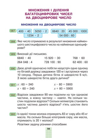 94
МНОЖЕННЯ І ДІЛЕННЯ
БАГАТОЦИФРОВИХ ЧИСЕЛ
НА ДВОЦИФРОВЕ ЧИСЛО
МНОЖЕННЯ НА ДВОЦИФРОВЕ ЧИСЛО
587 400 • 40 5050 • 2
1234 • 2
8840 : 20 45 000 : 1000
54 000 : 60
588 Яке число отримаємо в результаті множення наймен-
шого шестицифрового числа на найменше одноциф-
рове?
589 Виконай дії письмово.
6840 • 40 15 920 • 30 768 • 60
264 048 : 4 728 100 : 90 62 400 : 60
590 Двоє дітей одночасно побігли назустріч одне одному
по біговій доріжці завдовжки 120 м і зустрілися через
10 секунд. Перша дитина бігла зі швидкістю 6 м/с.
З якою швидкістю бігла друга дитина?
591 х : 60 = 240 х – 80 = 5900
х • 60 = 240 х + 80 = 5900
592 Відрізок завдовжки 90 мм поділили на три однакові
частини, а кожну частину — навпіл. На скільки ча-
стин поділили відрізок? Скільки міліметрів становить
шоста частина даного відрізка? п’ять шостих його
частин?
593 Із однієї тонни молока отримують 83 кг сиру або 45 кг
масла. На скільки більше кілограмів сиру, ніж масла,
отримають із 20 т молока?
Розв’яжи задачу різними способами.
 