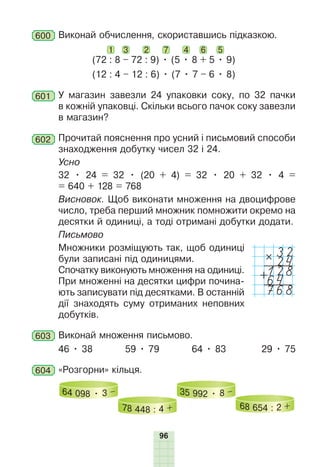 96
600 Виконай обчислення, скориставшись підказкою.
(72 : 8 – 72 : 9) • (5 • 8 + 5 • 9)
(12 : 4 – 12 : 6) • (7 • 7 – 6 • 8)
1 2
3 4 6 5
7
601 У магазин завезли 24 упаковки соку, по 32 пачки
в кожній упаковці. Скільки всього пачок соку завезли
в магазин?
602 Прочитай пояснення про усний і письмовий способи
знаходження добутку чисел 32 і 24.
Усно
32 • 24 = 32 • (20 + 4) = 32 • 20 + 32 • 4 =
= 640 + 128 = 768
Висновок. Щоб виконати множення на двоцифрове
число, треба перший множник помножити окремо на
десятки й одиниці, а тоді отримані добутки додати.
Письмово
Множники розміщують так, щоб одиниці
були записані під одиницями.
Спочатку виконують множення на одиниці.
При множенні на десятки цифри почина-
ють записувати під десятками. В останній
дії знаходять суму отриманих неповних
добутків.
603 Виконай множення письмово.
46 • 38 59 • 79 64 • 83 29 • 75
604 «Розгорни» кільця.
64 098 • 3 –
78 448 : 4 +
35 992 • 8 –
68 654 : 2 +
32
#
24
128
+
64
768
 
