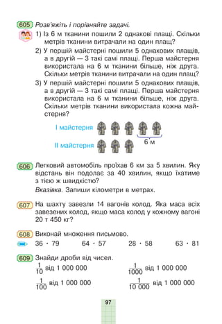 97
605 Розв’яжіть і порівняйте задачі.
1) Із 6 м тканини пошили 2 однакові плащі. Скільки
метрів тканини витрачали на один плащ?
2) У першій майстерні пошили 5 однакових плащів,
а в другій — 3 такі самі плащі. Перша майстерня
використала на 6 м тканини більше, ніж друга.
Скільки метрів тканини витрачали на один плащ?
3) У першій майстерні пошили 5 однакових плащів,
а в другій — 3 такі самі плащі. Перша майстерня
використала на 6 м тканини більше, ніж друга.
Скільки метрів тканини використала кожна май-
стерня?
І майстерня
ІІ майстерня
6 м
606 Легковий автомобіль проїхав 6 км за 5 хвилин. Яку
відстань він подолає за 40 хвилин, якщо їхатиме
з тією ж швидкістю?
Вказівка. Запиши кілометри в метрах.
607 На шахту завезли 14 вагонів колод. Яка маса всіх
завезених колод, якщо маса колод у кожному вагоні
20 т 450 кг?
608 Виконай множення письмово.
36 • 79 64 • 57 28 • 58 63 • 81
609 Знайди дроби від чисел.
1
10
від 1 000 000 1
1000
від 1 000 000
1
100
від 1 000 000 1
10 000
від 1 000 000
 