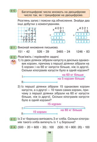 98
Багатоцифрові числа множать на двоцифрове
число так, як і трицифрові на двоцифрове.
610
Розглянь запис і поясни хід обчислення. Знайди два
інші добутки з коментуванням.
824
#
23
2472
+
1648
18952
4 0 9 1
x
0 0 2 1
+
4 3 2 1
x
0 0 1 3
+
611 Виконай множення письмово.
151 • 42 526 • 39 3485 • 24 1246 • 83
612 Розв’яжіть і порівняйте задачі.
1) Із двох ділянок зібрали капусту в декілька однако-
вих корзин, причому з першої ділянки зібрали на
5 корзин і на 60 кг капусти більше, ніж із другої.
Скільки кілограмів капусти було в одній корзині?
на 60 кг більше
на 5 корзин більше
І
ІІ
2) Із першої ділянки зібрали 15 однакових корзин
капусти, а з другої — 10 таких самих корзин, при-
чому з першої ділянки зібрали на 60 кг капусти
більше, ніж із другої. Скільки кілограмів капусти
було в одній корзині?
15 корзин
10 корзин
на 60 кг більше
І
ІІ
613 Із 2 кг борошна випікають 3 кг хліба. Скільки кілогра-
мів такого хліба випечуть із 1 ц борошна?
614 (500 • 20 + 600 • 30) : 100 (500 : 10 + 800 : 20) • 100
 