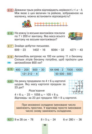 99
615 Довжини трьох рейок відповідають нерівності c < a – b.
Між якою з цих величин та рейкою, зображеною на
малюнку, можна встановити відповідність?
616 На кожну із восьми вантажівок поклали
по 7 т 200 кг вантажу. Яка маса всього
вантажу на восьми вантажівках?
617 Знайди добутки письмово.
609 • 23 1402 • 16 6084 • 32 4271 • 43
618 Автомобіль витрачає на 100 км шляху 11 л бензину.
Скільки літрів бензину потрібно, щоб проїхати цим
автомобілем 800 км?
619 400 • 200 600 • 30
121 212 • 4
64 646 : 2 7000 : 1000
50 500 : 500
620 На ринку продавали по 4 т 6 ц картоплі
щодня. Яку масу картоплі продали за
23 дні?
Розв’язання
4 т 6 ц • 23 = 1058 ц = 105 т 8 ц
Відповідь: за 23 дні продали 105 т 8 ц картоплі.
При множенні складене іменоване число
замінюють простим. У відповіді просте іменоване
число знову замінюють складеним.
621 9 м 28 см • 78 8 т 5 ц • 24 6 кг 280 г • 36
46
#
23
138
+92
1058
 