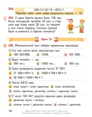 254. 558 : 3 + (57 • 9 – 407) • 7
Перевір себе: сума цифр результату виразу  — 19.
255. У двох братів разом було 130  грн.
Коли молодший загубив 10  грн, а  стар-
ший дав йому своїх 20  грн, то грошей
у  них стало порівну. Скільки грошей
було в  кожного із братів спочатку?
Урок 31
256. Математичний тест (обери правильну відповідь).
1) Сто три тисячі вісім записується так:
а 100 003 008; б 1 038; в 103 008.
2) Один мільйон  — це:
а 100 тис.; б 1 000 тис.; в 100 сот.
3) Сума розрядних доданків числа 37 091:
а 37 000+90+1; б 3 000+700+90+1;
в 30 000+7 000+90+1.
4) Число 8 812 має:
а клас тисяч і  клас одиниць; б клас мільйонів;
в класи одиниць, десятків, сотень і  одиниць тисяч.
5) У  числі 704 047 відсутні одиниці двох розрядів:
а десятків тисяч і  сотень;
б сотень тисяч і  десятків тисяч; в сотень і  десятків.
100 Тема. Закріплення вмінь визначати склад числа.
Розв’язування задач на подвійне зведення до одиниці
 
