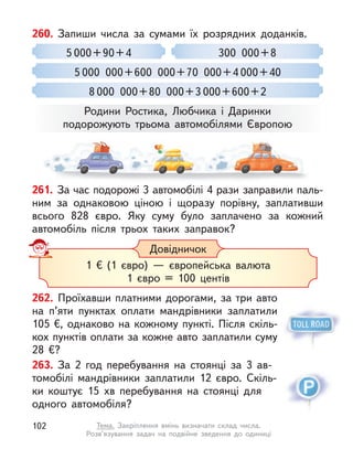 262. Проїхавши платними дорогами, за три авто
на п’яти пунктах оплати мандрівники заплатили
105 €, однаково на кожному пункті. Після скіль-
кох пунктів оплати за кожне авто заплатили суму
28  €?
263. За 2 год перебування на стоянці за 3  ав-
томобілі мандрівники заплатили 12 євро. Скіль-
ки коштує 15  хв перебування на стоянці для
одного автомобіля?
260. Запиши числа за сумами їх розрядних доданків.
300 000+8
5 000 000+600 000+70 000+4 000+40
8 000 000+80 000+3 000+600+2
5 000+90+4
Родини Ростика, Любчика і  Даринки
подорожують трьома автомобілями Європою
Довідничок
1 € (1 євро)  — європейська валюта
1 євро = 100 центів
261. За час подорожі 3 автомобілі 4 рази заправили паль-
ним за однаковою ціною і  щоразу порівну, заплативши
всього 828  євро. Яку суму було заплачено за кожний
автомобіль після трьох таких заправок?
102 Тема. Закріплення вмінь визначати склад числа.
Розв’язування задач на подвійне зведення до одиниці
 