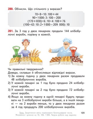 280. Обчисли. Що спільного у  виразах?
70 • 8 • 10 : 100 + 44
90 • 1 000:3:100–200
(170 + 830) • 6 : 10 • 4 : 100 + 76
(100 • 42 : 10 : 2 • 1 000–209 000):10
281. За 3 год у  двох пекарнях продали 144 хлібобу-
лочні вироби, порівну в  кожній.
Чи правильні твердження?
Доведи, склавши й  обчисливши відповідні вирази.
1) За кожну годину у  двох пекарнях разом продавали
48  хлібобулочних виробів.
2) У  кожній пекарні за 1 год було продано 24 хлібобу-
лочні вироби.
3) У  кожній пекарні за 2  год було продано 72 хлібобу-
лочні вироби.
4) Якщо за кожну годину в  одній пекарні будуть прода-
вати на 3 хлібобулочні вироби більше, а в іншій пекар-
ні  — на 2 вироби менше, то у  двох пекарнях разом
за 4 год продадуть 200 хлібобулочних виробів.
109
Тема. Закріплення вмінь порівнювати багатоцифрові числа.
Множення і  ділення на 10, 100, 1 000. Творча робота над задачею
 