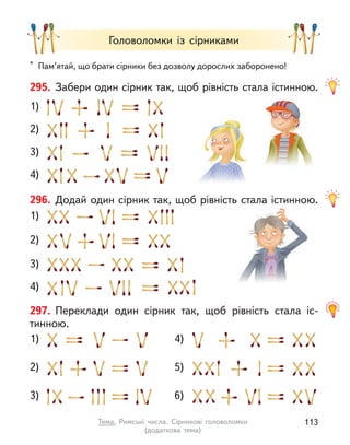 Головоломки із сірниками
1)
2)
3)
4)
295. Забери один сірник так, щоб рівність стала істинною.
296. Додай один сірник так, щоб рівність стала істинною.
1)
2)
3)
4)
297. Переклади один сірник так, щоб рівність стала іс-
тинною.
5)
1)
2)
3)
4)
6)
* Пам’ятай, що брати сірники без дозволу дорослих заборонено!
113
Тема. Римські числа. Сірникові головоломки
(додаткова  тема)
 