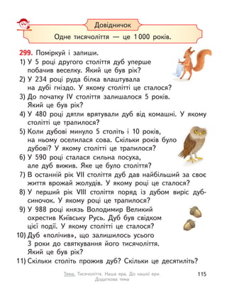 299. Поміркуй і  запиши.
1) У  5 році другого століття дуб уперше
побачив веселку. Який це був рік?
2) У  234 році руда білка влаштувала
на дубі гніздо. У  якому столітті це сталося?
3) До початку IV століття залишалося 5 років.
Який це був рік?
4) У  480 році дятли врятували дуб від комашні. У  якому
столітті це трапилося?
5) Коли дубові минуло 5 століть і  10 років,
на ньому оселилася сова. Скільки років було
дубові? У  якому столітті це трапилося?
6) У  590 році сталася сильна посуха,
але дуб вижив. Яке це було століття?
7) В  останній рік VII століття дуб дав найбільший за своє
життя врожай жолудів. У  якому році це сталося?
8) У  перший рік VIII століття поряд із дубом виріс дуб-
синочок. У  якому році це трапилося?
9) У  988 році князь Володимир Великий
охрестив Київську Русь. Дуб був свідком
цієї події. У  якому столітті це сталося?
10) Дуб «полічив», що залишилось усього
3 роки до святкування його тисячоліття.
Який це був рік?
11) Скільки століть прожив дуб? Скільки це десятиліть?
Довідничок
Одне тисячоліття  — це 1 000 років.
115
Тема. Тисячоліття. Наша ера. До нашої ери.
Додаткова тема
 
