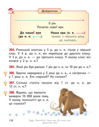 304. Римський хлопчик у  5 р. до н. е. пішов у  перший
клас. У  4 р. до н. е. він перейшов до другого класу.
У  3  р. до  н.  е.  — до третього класу. У  якому класі він
вчився у  2  р.  н.  е.?
305. Який рік був раніше: 7 рік до н. е. чи 10 рік до н. е.?
306. Братик народився у  5 році до н. е., а  сестричка  —
у  7  році н. е. Хто старший? На скільки?
307. Скільки століть минуло від 7 ст. до н. е. до
12  ст.  н.  е.?
308. Відомо, що мамонти
вимерли 10 000 років тому.
У якому тисячолітті до н. е.
це сталося?
Довідничок
Наша ера (н. е. )
триває з  першого року
до сьогодні.
0 рік
Початок нової ери
До нашої ери
(до н. е. ).
118 Тема. Тисячоліття. Наша ера. До нашої ери.
Додаткова тема
 