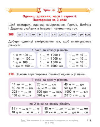 Одиниці довжини, маси і  вартості.
Повторення за 3 клас
Урок 36
Щоб повторити одиниці вимірювання, Ростик, Любчик
і  Даринка знайшли в  інтернеті математичну гру.
Добери одиниці вимірювання так, щоб виконувались
рівності:
1 м  = 100 …
1 грн = 100 …
1 ц  = 100 …
1 дм = 100 …
1 … = 1 000 г 
1 … = 1 000  кг
1 … = 1 000 м
1 … = 1 000 мм
1 … = 10 …
1 … = 10 …
1 … = 10 …
1 … = 10 …
1 очко за кожну рівність
309. кг г
км дм грн
т см мм
м ц коп.
14 км = … м
90 см = … мм
208 т  = …  кг
160  кг = … г
25 м  = … см
32 м  = … мм
500 грн = …  коп.
370 ц  = …  кг
40 м  = … дм
50 дм = … мм
1 000 м  = … дм
2 010 т  = … ц
1 очко за кожну рівність
310. Здійсни перетворення більших одиниць у  менші.
31 т  = … ц  = …  кг
10 ц  = …  кг = … г
по 2 очки за кожну рівність
85 м = … дм = … см = … мм
50 км = … м  = … дм = … см
119
Тема. Узагальнення і  систематизація навчального матеріалу
за 3 клас
 