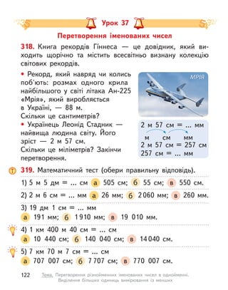 Перетворення іменованих чисел
Урок 37
319. Математичний тест (обери правильну відповідь).
1) 5 м  5 дм = … см а 505 см; б 55 см; в 550 см.
2) 2 м 6 см = … мм а 26 мм; б 2 060 мм; в 260 мм.
3) 19 дм 1 см = … мм
а 191 мм; б 1 910 мм; в 19 010 мм.
4) 1 км 400 м  40 см = … см
а 10 440 см; б 140 040 см; в 14 040 см.
5) 7 км 70 м  7 см = … см
а 707 007 см; б 7 707 см; в 770 007 см.
318. Книга рекордів Гíннеса  — це довідник, який ви-
ходить щорічно та містить всесвітньо визнану колекцію
світових рекордів.
• Рекорд, який навряд чи колись
поб'ють: розмах одного крила
найбільшого у  світі літака Ан-225
«Мрія», який виробляється
в  Україні,  — 88  м.
Скільки це сантиметрів?
• Українець Леонід Стадник  —
найвища людина світу. Його
зріст  — 2  м  57 см.
Скільки це міліметрів? Закінчи
перетворення.
2 м  57 см = … мм
2 м  57 см = 257 см
257 см = … мм
см
м мм
122 Тема. Перетворення різнойменних іменованих чисел в  однойменні.
Виділення більших одиниць вимірювання із менших
 
