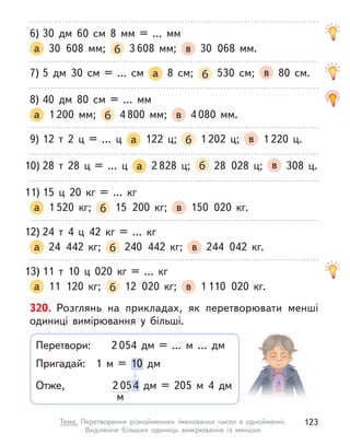 6) 30 дм 60 см 8 мм = … мм
а 30 608 мм; б 3 608 мм; в 30 068 мм.
7) 5 дм 30 см = … см а 8 см; б 530 см; в 80 см.
8) 40 дм 80 см = … мм
а 1 200 мм; б 4 800 мм; в 4 080 мм.
9) 12 т  2 ц  = … ц  а 122 ц; б 1 202 ц; в 1 220 ц.
10) 28 т  28 ц  = … ц  а 2 828 ц; б 28 028 ц; в 308 ц.
11) 15 ц  20  кг = …  кг
а 1 520  кг; б 15 200  кг; в 150 020  кг.
12) 24 т  4 ц  42  кг = …  кг
а 24 442  кг; б 240 442  кг; в 244 042  кг.
13) 11 т 10 ц  020  кг = …  кг
а 11 120  кг; б 12 020  кг; в 1 110 020  кг.
320. Розглянь на прикладах, як перетворювати менші
одиниці вимірювання у  більші.
Перетвори:
Пригадай:
Отже,
2 054 дм = ... м  ... дм
2 054 дм = 205 м  4 дм
1 м  = 10 дм
м
123
Тема. Перетворення різнойменних іменованих чисел в  однойменні.
Виділення більших одиниць вимірювання із менших
 