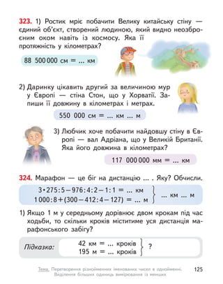 323. 1) Ростик мріє побачити Велику китайську стіну  —
єдиний об’єкт, створений людиною, який видно неозбро-
єним оком навіть із космосу. Яка її
протяжність у  кілометрах?
2) Даринку цікавить другий за величиною мур
у  Європі  — стіна Стон, що у  Хорватії. За-
пиши її довжину в  кілометрах і  метрах.
3) Любчик хоче побачити найдовшу стіну в Єв-
ропі — вал Адріана, що у Великій Британії.
Яка його довжина в  кілометрах?
88 500000 см = … км
550 000 см = … км … м
117 000 000 мм = … км
324. Марафон — це біг на дистанцію … . Яку? Обчисли.
1) Якщо 1 м у середньому дорівнює двом крокам під час
ходьби, то скільки кроків міститиме уся дистанція ма-
рафонського забігу?
42 км = ... кроків
195 м  = ... кроків
?
Підказка:
3 • 275 : 5 – 976 : 4 : 2 – 1 : 1  =  ...  км
1 000:8+(300–412:4–127) = ... м
... км ... м
125
Тема. Перетворення різнойменних іменованих чисел в  однойменні.
Виділення більших одиниць вимірювання із менших
 