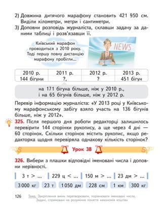 325. Після першого дня роботи редакторці залишилось
перевірити 144 сторінки рукопису, а  ще через 4 дні  —
60  сторінок. Скільки сторінок містить рукопис, якщо ре-
дакторка щодня перевіряла однакову кількість сторінок?
на 171 бігуна більше, ніж у  2010 р.,
і на 65 бігунів більше, ніж у  2012 р.
Перевір інформацію журналіста: «У 2013 році у Київсько-
му марафонському забігу взяло участь на 136 бігунів
більше, ніж у  2012».
2) Довжина дитячого марафону становить 421 950 см.
Виділи кілометри, метри і  сантиметри.
3) Доповни розповідь журналіста, склавши задачу за да-
ними таблиці і  розв’язавши її.
Київський марафон
проводиться з  2010 року.
Тоді першу повну дистанцію
марафону пробігли…
2010 р.
144 бігуни
2011 р.
?,
2012 р.
?
2013 р.
451 бігун
Урок 38
326. Вибери з плашки відповідні іменовані числа і допов-
ни нерівності.
3 000  кг 1 км 300  кг
1 050 дм
23 т 228 см
3 т  > … 150 м  > …
229 ц  < … 23 дм > …
126 Тема. Закріплення вмінь перетворювати, порівнювати іменовані числа.
Задачі, спрямовані на розуміння поняття «економія коштів»
 