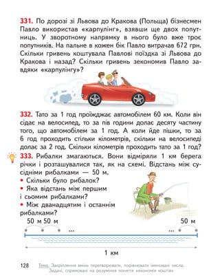 332. Тато за 1 год проїжджає автомобілем 60 км. Коли він
сідає на велосипед, то за пів години долає десяту частину
того, що автомобілем за 1 год. А  коли йде пішки, то за
6  год проходить стільки кілометрів, скільки на велосипеді
долає за 2 год. Скільки кілометрів проходить тато за 1 год?
331. По дорозі зі Львова до Кракова (Польща) бізнесмен
Павло використав «карпулінг», взявши ще двох попут-
ниць. У  зворотному напрямку в  нього було вже троє
попутників. На пальне в кожен бік Павло витрачав 672 грн.
Скільки гривень коштувала Павлові поїздка зі Львова до
Кракова і  назад? Скільки гривень зекономив Павло за-
вдяки «карпулінгу»?
Тато за 1 год проїжджає автомобілем 60 км. Коли він
вдяки «карпулінгу»?
333. Рибалки змагаються. Вони відміряли 1 км берега
річки і  розташувалися так, як на схемі. Відстань між су-
сідніми рибалками  — 50 м.
• Скільки було рибалок?
• Яка відстань між першим
і сьомим рибалками?
• Між дванадцятим і останнім
рибалками?
...
1 км
50 м 50 м 50 м
...
128 Тема. Закріплення вмінь перетворювати, порівнювати іменовані числа.
Задачі, спрямовані на розуміння поняття «економія коштів»
 