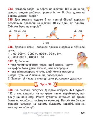 334. Навколо озера на березі на відстані 105 м  один від
одного сидять рибалки, усього їх  — 8. Яка довжина
берега уздовж озера?
335. Для змагань уздовж 2 км прямої бігової доріжки
розставили прапорці на відстані 40 см один від одного.
Скільки було прапорців?
... ...
2 км
40 см 40 см 40 см
336. Доповни кожен доданок однією цифрою й обчисли
суми.
1) . 00 000+. 0 000+. 000+. 00+. 0+.
2) . 000 000+. 0 000+. 00
337. 1) Запиши:
• таке чотирицифрове число, щоб кожна наступ-
на цифра була удвічі більша, ніж попередня;
• таке п’ятицифрове число, щоб кожна наступна
цифра була на 2 менша від попередньої.
2) Запиши ці числа у  вигляді суми розрядних доданків.
Урок 39
338. На річковій екскурсії Дніпром побував 321 турист.
132  з  них каталися на чотирьох малих корабликах, по-
рівну на кожному. Решта туристів каталися на трьох
більших кораблях, порівну на кожному. На скільки більше
туристів каталося на одному більшому кораблі, ніж на
малому кораблику?
129
Тема. Нестандартні перетворення іменованих чисел.
Розв’язування задач
 