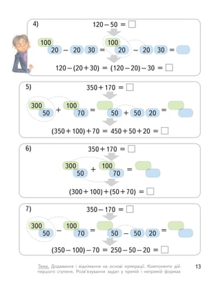120–50 =
120–(20+30) = (120–20)–30 =
20 20
30 30
– = =
–
100
20
100
20
4)
350+170 =
(350+100)+70 = 450+50+20 =
50 20
+ = =
+
300
50
100
70 50
350+170 =
(300+100)+(50+70) =
+ =
300
50
100
70
350–170 =
(350–100)–70 = 250–50–20 =
50 20
– = =
–
300
50
100
70 50
5)
6)
7)
13
Тема. Додавання і  віднімання на основі нумерації. Компоненти дій
першого ступеня. Розв’язування задач у  прямій і  непрямій формах
 